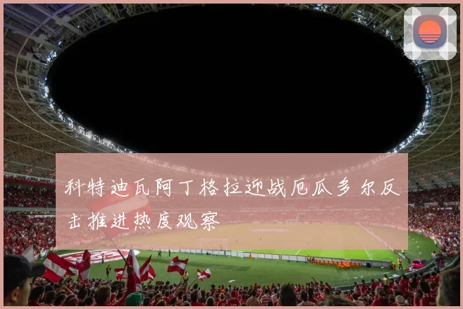 科特迪瓦阿丁格拉迎战厄瓜多尔反击推进热度观察
