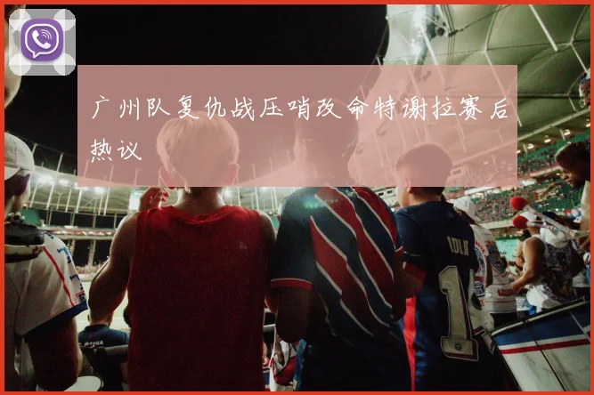 广州队复仇战压哨改命特谢拉赛后热议