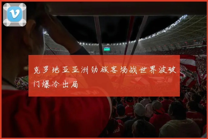 克罗地亚亚洲劲旅客场战世界波破门爆冷出局