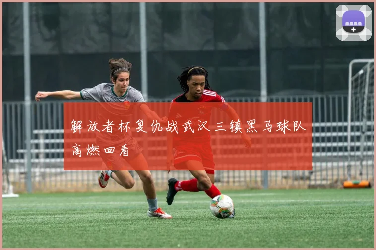 解放者杯复仇战武汉三镇黑马球队高燃回看