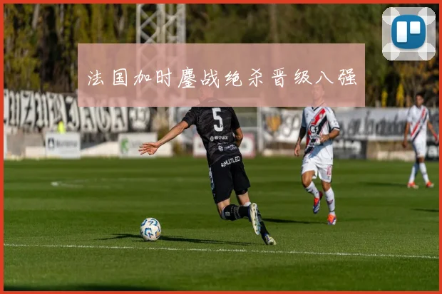 法国加时鏖战绝杀晋级八强