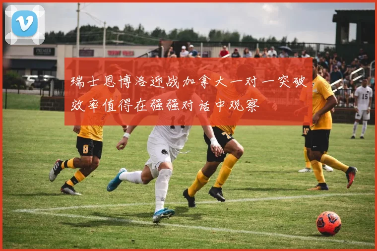 瑞士恩博洛迎战加拿大一对一突破效率值得在强强对话中观察