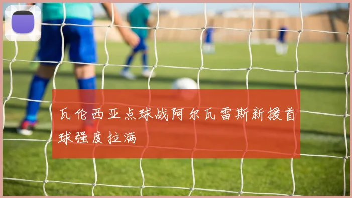 瓦伦西亚点球战阿尔瓦雷斯新援首球强度拉满