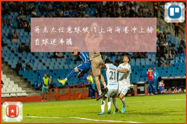 蒋光太任意球破门上海海港冲上榜首球迷沸腾