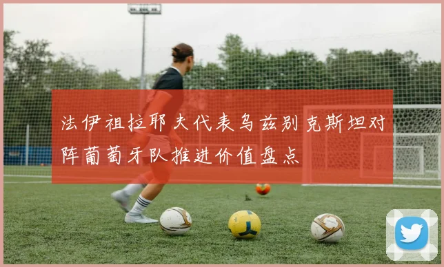 法伊祖拉耶夫代表乌兹别克斯坦对阵葡萄牙队推进价值盘点
