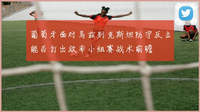 葡萄牙面对乌兹别克斯坦防守反击能否打出效率小组赛战术前瞻