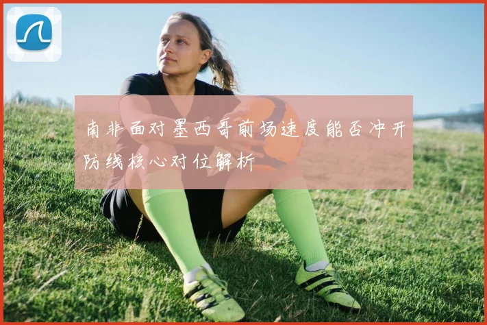 南非面对墨西哥前场速度能否冲开防线核心对位解析