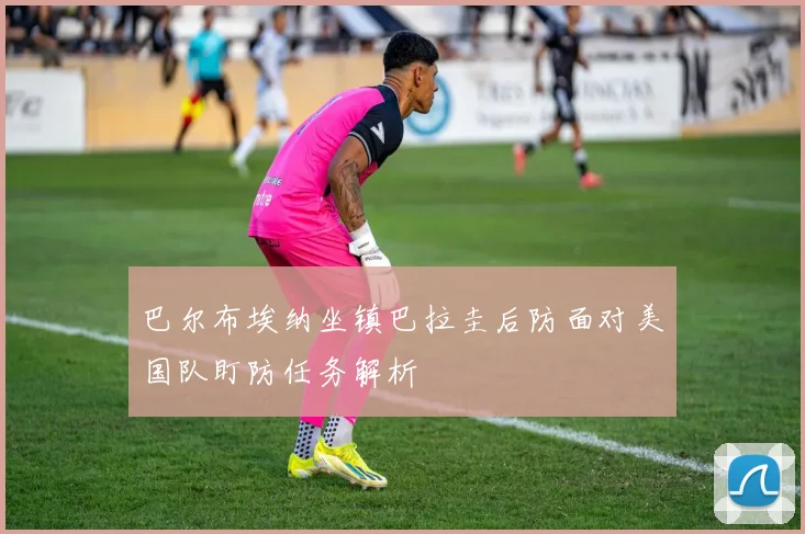 巴尔布埃纳坐镇巴拉圭后防面对美国队盯防任务解析