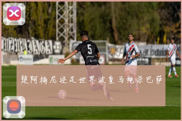 楚阿梅尼逆足世界波皇马绝杀巴萨