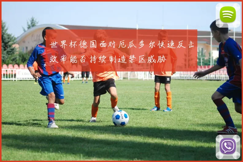 世界杯德国面对厄瓜多尔快速反击效率能否持续制造禁区威胁