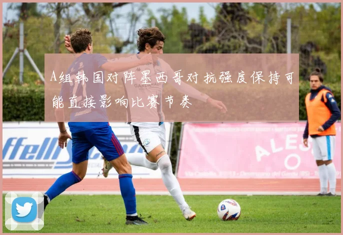 A组韩国对阵墨西哥对抗强度保持可能直接影响比赛节奏