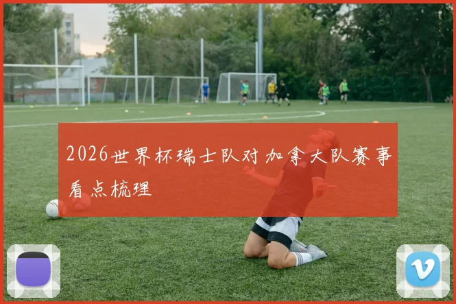 2026世界杯瑞士队对加拿大队赛事看点梳理
