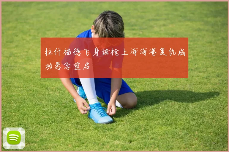 拉什福德飞身堵枪上海海港复仇成功悬念重启
