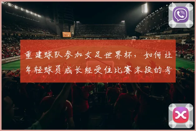 重建球队参加女足世界杯,如何让年轻球员成长经受住比赛末段的考验