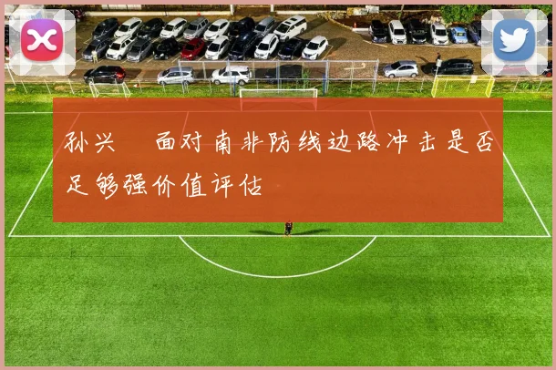 孙兴慜面对南非防线边路冲击是否足够强价值评估