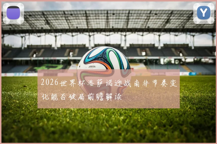 2026世界杯洛萨诺迎战南非节奏变化能否破局前瞻解读