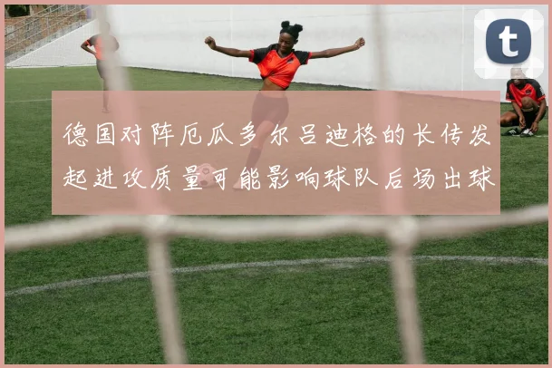 德国对阵厄瓜多尔吕迪格的长传发起进攻质量可能影响球队后场出球