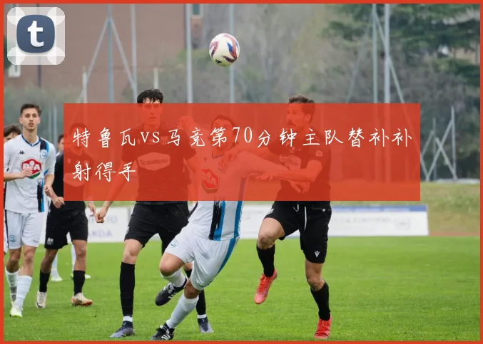 特鲁瓦vs马竞第70分钟主队替补补射得手