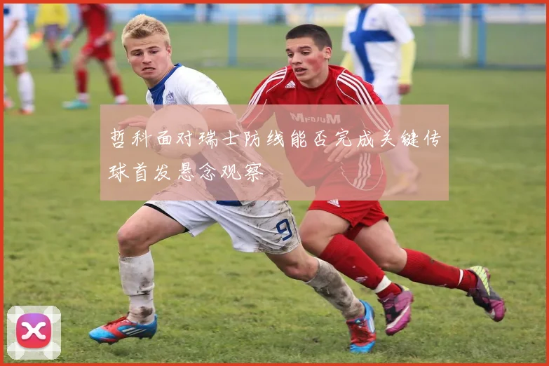 哲科面对瑞士防线能否完成关键传球首发悬念观察