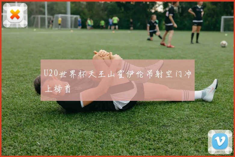 U20世界杯天王山霍伊伦吊射空门冲上榜首