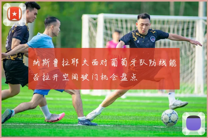 纳斯鲁拉耶夫面对葡萄牙队防线能否拉开空间破门机会盘点