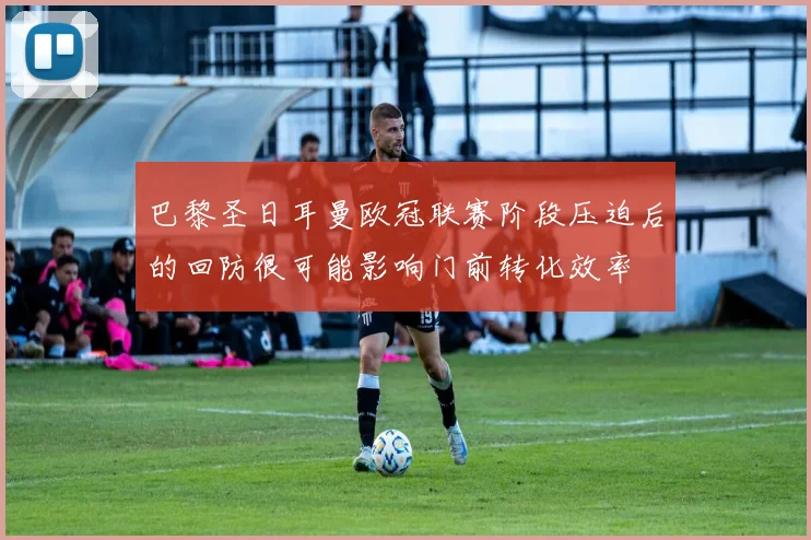 巴黎圣日耳曼欧冠联赛阶段压迫后的回防很可能影响门前转化效率