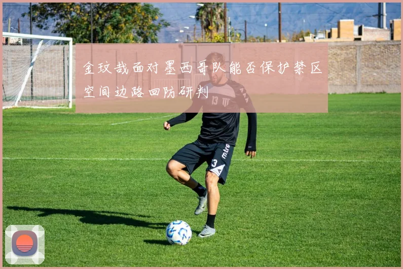 金玟哉面对墨西哥队能否保护禁区空间边路回防研判