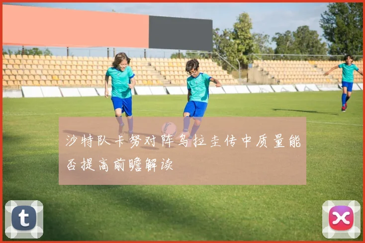 沙特队卡努对阵乌拉圭传中质量能否提高前瞻解读