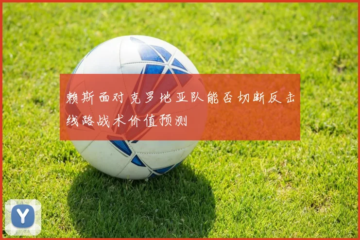 赖斯面对克罗地亚队能否切断反击线路战术价值预测