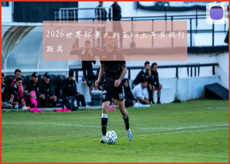 2026世界杯澳大利亚vs土耳其旅行距离