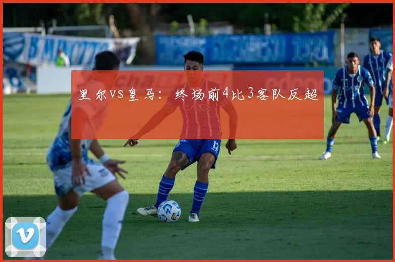 里尔vs皇马:终场前4比3客队反超