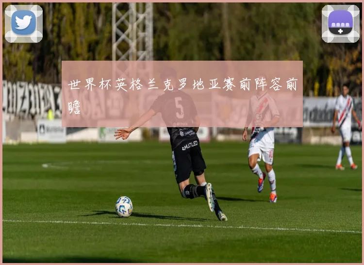 世界杯英格兰克罗地亚赛前阵容前瞻