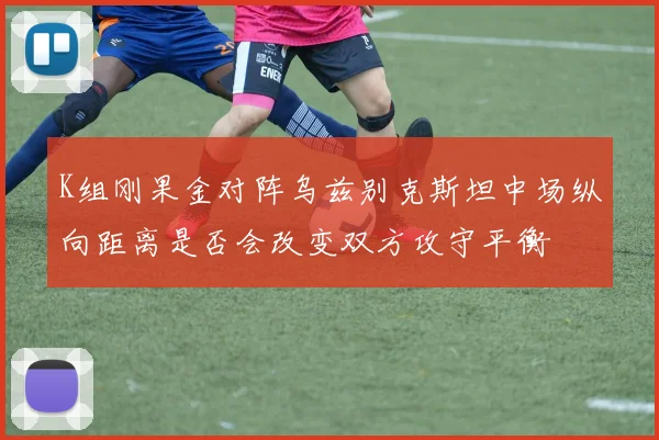 K组刚果金对阵乌兹别克斯坦中场纵向距离是否会改变双方攻守平衡