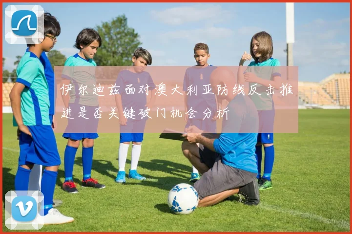 伊尔迪兹面对澳大利亚防线反击推进是否关键破门机会分析