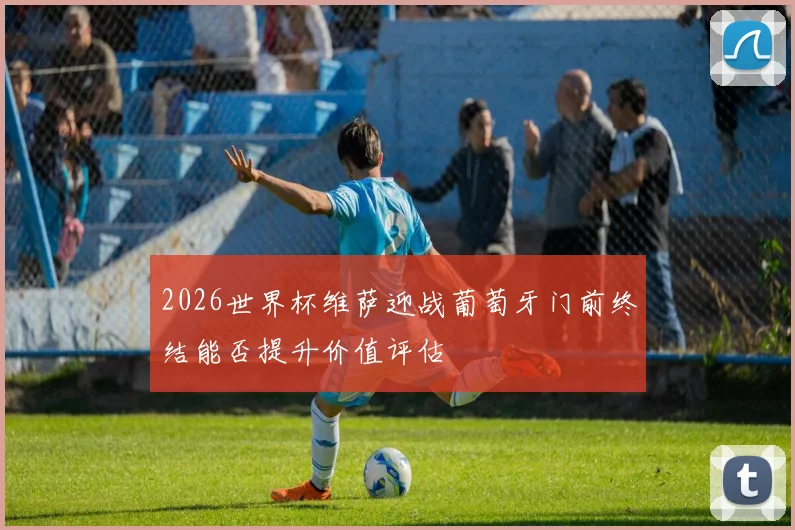 2026世界杯维萨迎战葡萄牙门前终结能否提升价值评估