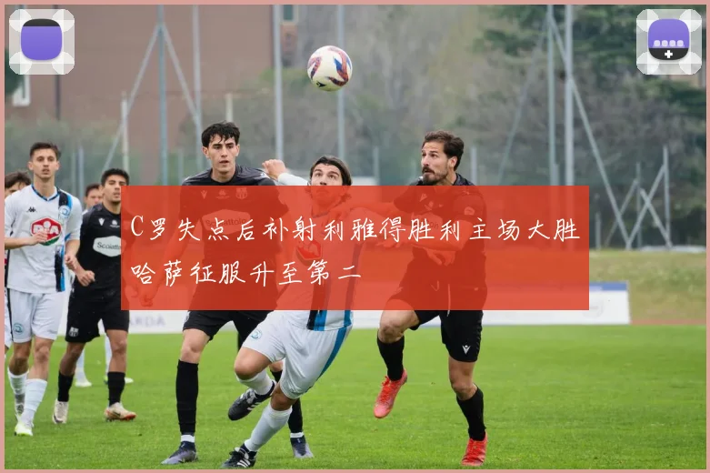 C罗失点后补射利雅得胜利主场大胜哈萨征服升至第二